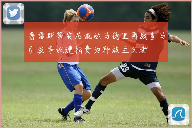 普雷斯蒂安尼抵达马德里再战皇马引发争议遭指责为种族主义者