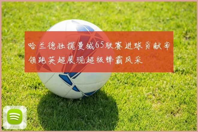 哈兰德独揽曼城65联赛进球贡献率领跑英超展现超级锋霸风采