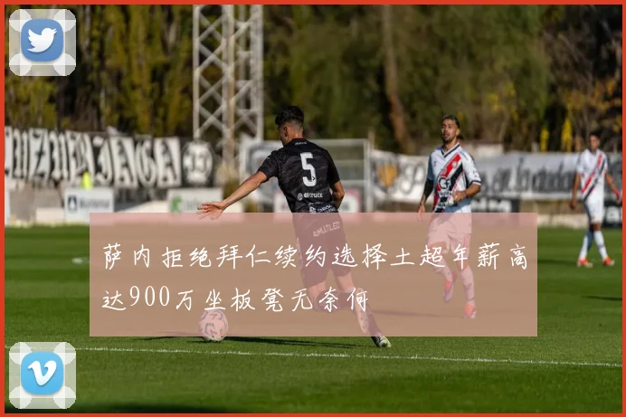 萨内拒绝拜仁续约选择土超年薪高达900万坐板凳无奈何