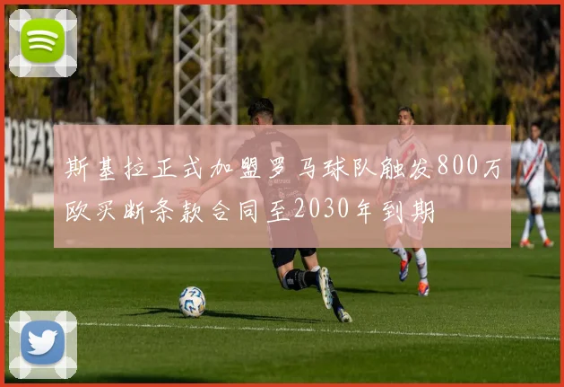 斯基拉正式加盟罗马球队触发800万欧买断条款合同至2030年到期