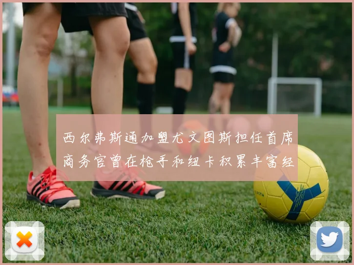 西尔弗斯通加盟尤文图斯担任首席商务官曾在枪手和纽卡积累丰富经验
