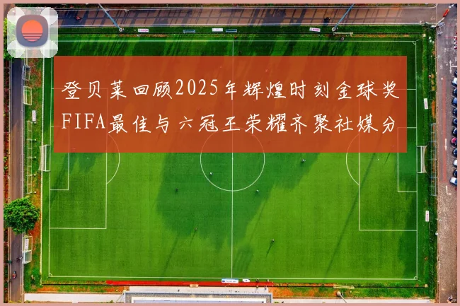 登贝莱回顾2025年辉煌时刻金球奖FIFA最佳与六冠王荣耀齐聚社媒分享