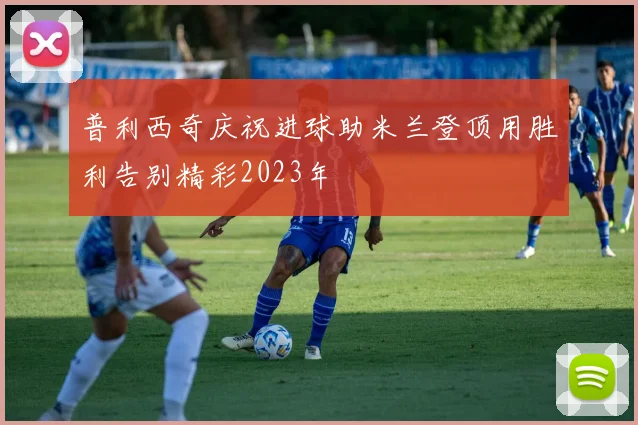 普利西奇庆祝进球助米兰登顶用胜利告别精彩2023年