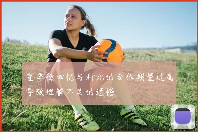 霍华德回忆与科比的合作期望过高导致理解不足的遗憾