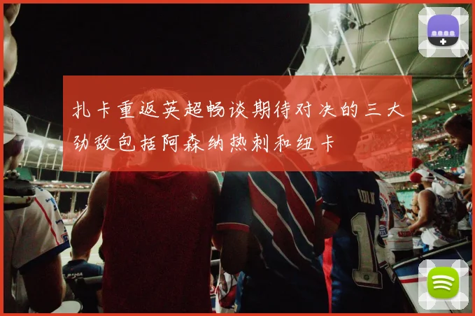 扎卡重返英超畅谈期待对决的三大劲敌包括阿森纳热刺和纽卡