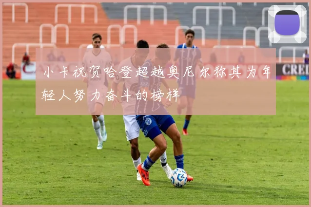 小卡祝贺哈登超越奥尼尔称其为年轻人努力奋斗的榜样