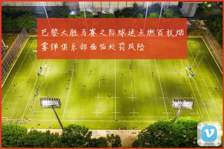 巴黎大胜马赛之际球迷点燃百枚烟雾弹俱乐部面临处罚风险