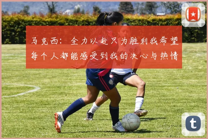 马克西：全力以赴只为胜利我希望每个人都能感受到我的决心与热情