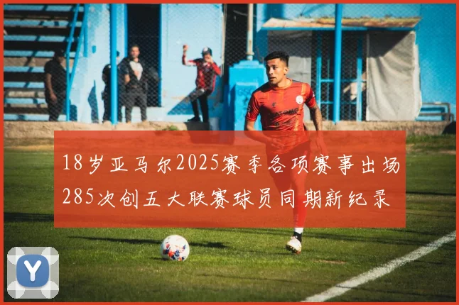 18岁亚马尔2025赛季各项赛事出场285次创五大联赛球员同期新纪录