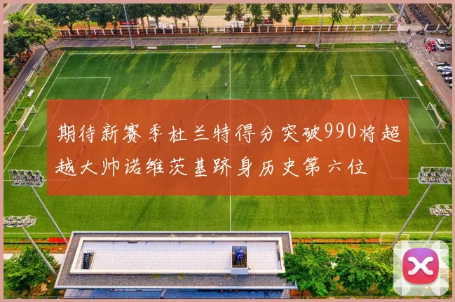 期待新赛季杜兰特得分突破990将超越大帅诺维茨基跻身历史第六位