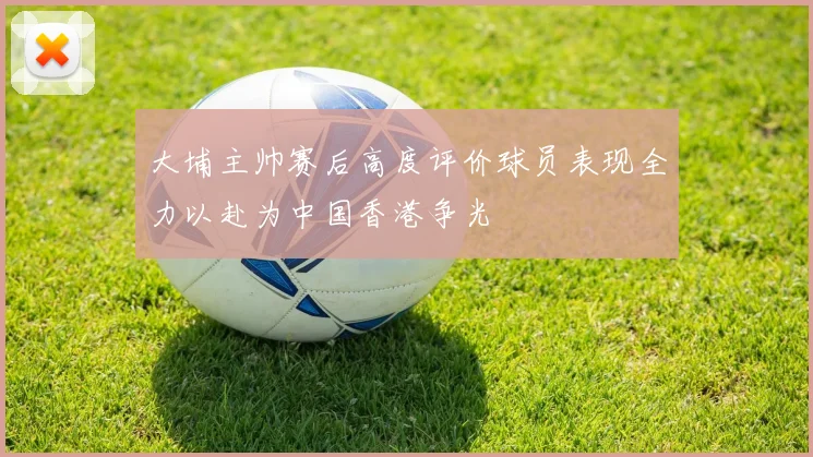 大埔主帅赛后高度评价球员表现全力以赴为中国香港争光