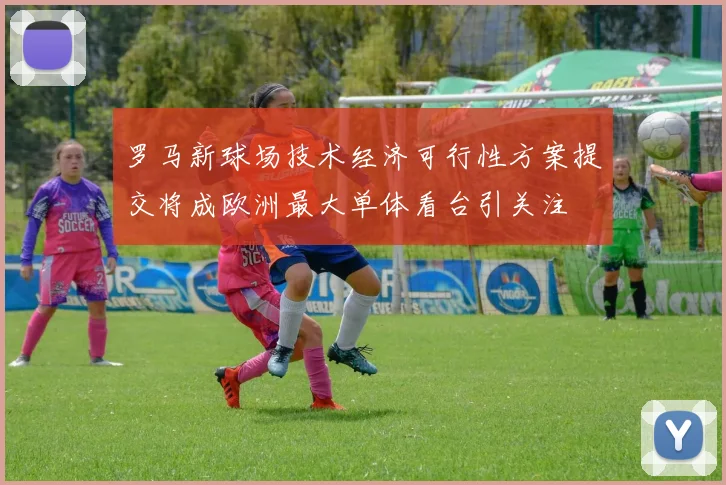 罗马新球场技术经济可行性方案提交将成欧洲最大单体看台引关注
