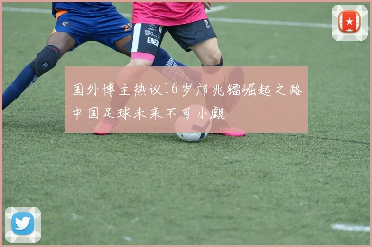 国外博主热议16岁邝兆镭崛起之路中国足球未来不可小觑