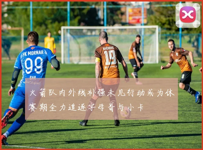 火箭队内外线补强未见行动或为休赛期全力追逐字母哥与小卡