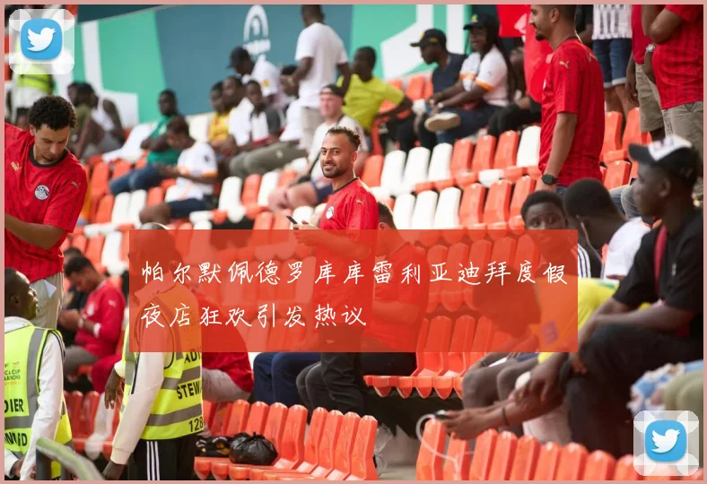 帕尔默佩德罗库库雷利亚迪拜度假夜店狂欢引发热议