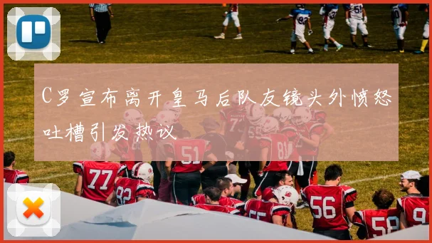 C罗宣布离开皇马后队友镜头外愤怒吐槽引发热议
