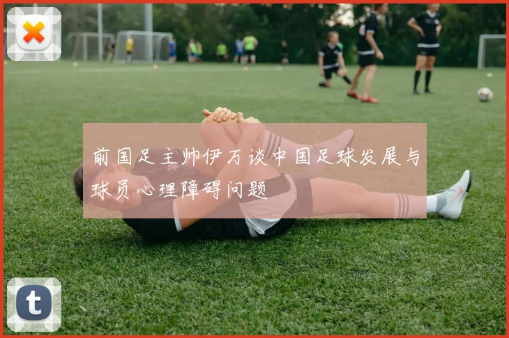 前国足主帅伊万谈中国足球发展与球员心理障碍问题